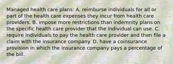 Managed health care plans: A. reimburse individuals for all or part of the health care expenses they incur from health care providers. B. impose more restrictions than indemnity plans on the specific health care provider that the individual can use. C. require individuals to pay the health care provider and then file a claim with the insurance company. D. have a coinsurance provision in which the insurance company pays a percentage of the bill.