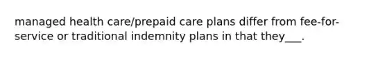 managed health care/prepaid care plans differ from fee-for-service or traditional indemnity plans in that they___.