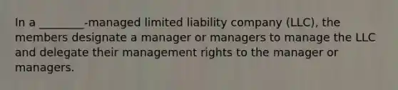 In a ________-managed limited liability company (LLC), the members designate a manager or managers to manage the LLC and delegate their management rights to the manager or managers.