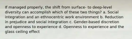 If managed properly, the shift from surface- to deep-level diversity can accomplish which of these two things? a. Social integration and an ethnocentric work environment b. Reduction in prejudice and social integration c. Gender-based discretion and openness to experience d. Openness to experience and the glass ceiling effect