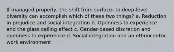 If managed properly, the shift from surface- to deep-level diversity can accomplish which of these two things? a. Reduction in prejudice and social integration b. Openness to experience and the glass ceiling effect c. Gender-based discretion and openness to experience d. Social integration and an ethnocentric work environment