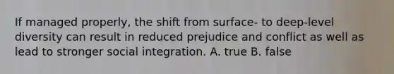 If managed properly, the shift from surface- to deep-level diversity can result in reduced prejudice and conflict as well as lead to stronger social integration. A. true B. false