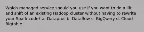 Which managed service should you use if you want to do a lift and shift of an existing Hadoop cluster without having to rewrite your Spark code? a. Dataproc b. Dataflow c. BigQuery d. Cloud Bigtable