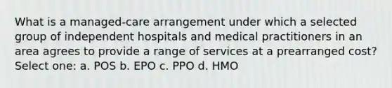 What is a managed-care arrangement under which a selected group of independent hospitals and medical practitioners in an area agrees to provide a range of services at a prearranged cost? Select one: a. POS b. EPO c. PPO d. HMO