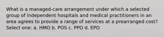 What is a managed-care arrangement under which a selected group of independent hospitals and medical practitioners in an area agrees to provide a range of services at a prearranged cost? Select one: a. HMO b. POS c. PPO d. EPO