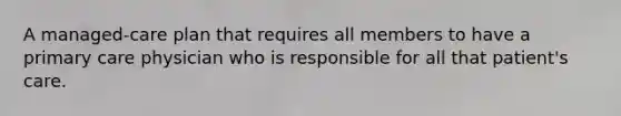 A managed-care plan that requires all members to have a primary care physician who is responsible for all that patient's care.