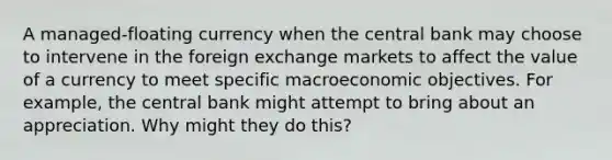 A managed-floating currency when the central bank may choose to intervene in the foreign exchange markets to affect the value of a currency to meet specific macroeconomic objectives. For example, the central bank might attempt to bring about an appreciation. Why might they do this?