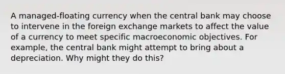 A managed-floating currency when the central bank may choose to intervene in the foreign exchange markets to affect the value of a currency to meet specific macroeconomic objectives. For example, the central bank might attempt to bring about a depreciation. Why might they do this?