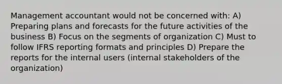 Management accountant would not be concerned with: A) Preparing plans and forecasts for the future activities of the business B) Focus on the segments of organization C) Must to follow IFRS reporting formats and principles D) Prepare the reports for the internal users (internal stakeholders of the organization)