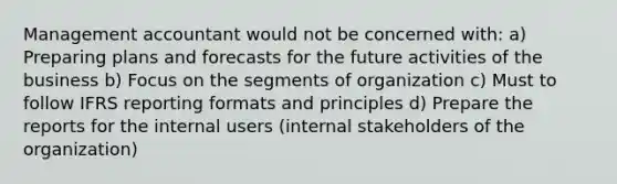 Management accountant would not be concerned with: a) Preparing plans and forecasts for the future activities of the business b) Focus on the segments of organization c) Must to follow IFRS reporting formats and principles d) Prepare the reports for the internal users (internal stakeholders of the organization)