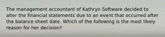 The management accountant of Kathryn Software decided to alter the financial statements due to an event that occurred after the balance sheet date. Which of the following is the most likely reason for her decision?