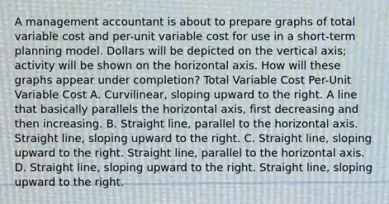 A management accountant is about to prepare graphs of total variable cost and per-unit variable cost for use in a short-term planning model. Dollars will be depicted on the vertical axis; activity will be shown on the horizontal axis. How will these graphs appear under completion? Total Variable Cost Per-Unit Variable Cost A. Curvilinear, sloping upward to the right. A line that basically parallels the horizontal axis, first decreasing and then increasing. B. Straight line, parallel to the horizontal axis. Straight line, sloping upward to the right. C. Straight line, sloping upward to the right. Straight line, parallel to the horizontal axis. D. Straight line, sloping upward to the right. Straight line, sloping upward to the right.