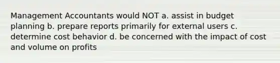 Management Accountants would NOT a. assist in budget planning b. prepare reports primarily for external users c. determine cost behavior d. be concerned with the impact of cost and volume on profits