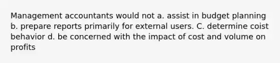 Management accountants would not a. assist in budget planning b. prepare reports primarily for external users. C. determine coist behavior d. be concerned with the impact of cost and volume on profits