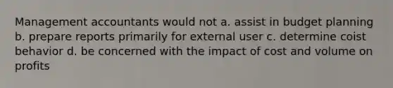Management accountants would not a. assist in budget planning b. prepare reports primarily for external user c. determine coist behavior d. be concerned with the impact of cost and volume on profits