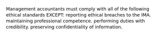 Management accountants must comply with all of the following ethical standards EXCEPT: reporting ethical breaches to the IMA. maintaining professional competence. performing duties with credibility. preserving confidentiality of information.