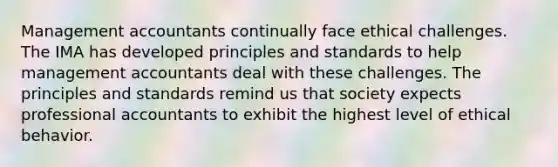Management accountants continually face ethical challenges. The IMA has developed principles and standards to help management accountants deal with these challenges. The principles and standards remind us that society expects professional accountants to exhibit the highest level of ethical behavior.