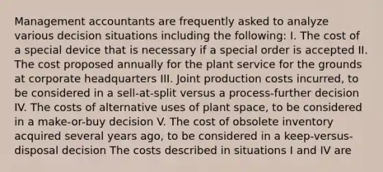 Management accountants are frequently asked to analyze various decision situations including the following: I. The cost of a special device that is necessary if a special order is accepted II. The cost proposed annually for the plant service for the grounds at corporate headquarters III. Joint production costs incurred, to be considered in a sell-at-split versus a process-further decision IV. The costs of alternative uses of plant space, to be considered in a make-or-buy decision V. The cost of obsolete inventory acquired several years ago, to be considered in a keep-versus-disposal decision The costs described in situations I and IV are