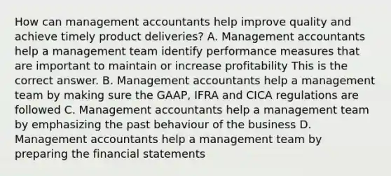 How can management accountants help improve quality and achieve timely product​ deliveries? A. Management accountants help a management team identify performance measures that are important to maintain or increase profitability This is the correct answer. B. Management accountants help a management team by making sure the​ GAAP, IFRA and CICA regulations are followed C. Management accountants help a management team by emphasizing the past behaviour of the business D. Management accountants help a management team by preparing the financial statements