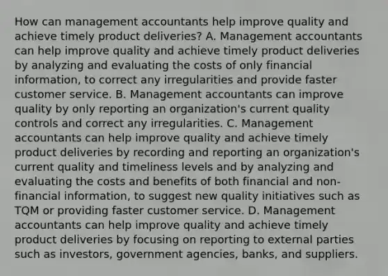 How can management accountants help improve quality and achieve timely product​ deliveries? A. Management accountants can help improve quality and achieve timely product deliveries by analyzing and evaluating the costs of only financial​ information, to correct any irregularities and provide faster customer service. B. Management accountants can improve quality by only reporting an​ organization's current quality controls and correct any irregularities. C. Management accountants can help improve quality and achieve timely product deliveries by recording and reporting an​ organization's current quality and timeliness levels and by analyzing and evaluating the costs and benefits of both financial and​ non-financial information, to suggest new quality initiatives such as TQM or providing faster customer service. D. Management accountants can help improve quality and achieve timely product deliveries by focusing on reporting to external parties such as​ investors, government​ agencies, banks, and suppliers.