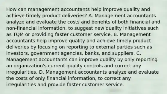 How can management accountants help improve quality and achieve timely product​ deliveries? A. Management accountants analyze and evaluate the costs and benefits of both financial and​ non-financial information, to suggest new quality initiatives such as TQM or providing faster customer service. B. Management accountants help improve quality and achieve timely product deliveries by focusing on reporting to external parties such as​ investors, government​ agencies, banks, and suppliers. C. Management accountants can improve quality by only reporting an​ organization's current quality controls and correct any irregularities. D. Management accountants analyze and evaluate the costs of only financial​ information, to correct any irregularities and provide faster customer service.