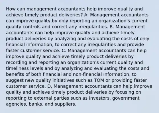 How can management accountants help improve quality and achieve timely product​ deliveries? A. Management accountants can improve quality by only reporting an​ organization's current quality controls and correct any irregularities. B. Management accountants can help improve quality and achieve timely product deliveries by analyzing and evaluating the costs of only financial​ information, to correct any irregularities and provide faster customer service. C. Management accountants can help improve quality and achieve timely product deliveries by recording and reporting an​ organization's current quality and timeliness levels and by analyzing and evaluating the costs and benefits of both financial and​ non-financial information, to suggest new quality initiatives such as TQM or providing faster customer service. D. Management accountants can help improve quality and achieve timely product deliveries by focusing on reporting to external parties such as​ investors, government​ agencies, banks, and suppliers.