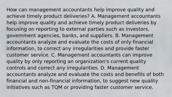 How can management accountants help improve quality and achieve timely product​ deliveries? A. Management accountants help improve quality and achieve timely product deliveries by focusing on reporting to external parties such as​ investors, government​ agencies, banks, and suppliers. B. Management accountants analyze and evaluate the costs of only financial​ information, to correct any irregularities and provide faster customer service. C. Management accountants can improve quality by only reporting an​ organization's current quality controls and correct any irregularities. D. Management accountants analyze and evaluate the costs and benefits of both financial and​ non-financial information, to suggest new quality initiatives such as TQM or providing faster customer service.