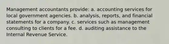 Management accountants provide: a. accounting services for local government agencies. b. analysis, reports, and financial statements for a company. c. services such as management consulting to clients for a fee. d. auditing assistance to the Internal Revenue Service.