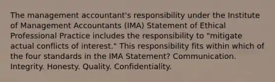 The management accountant's responsibility under the Institute of Management Accountants (IMA) Statement of Ethical Professional Practice includes the responsibility to "mitigate actual conflicts of interest." This responsibility fits within which of the four standards in the IMA Statement? Communication. Integrity. Honesty. Quality. Confidentiality.