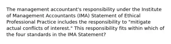 The management accountant's responsibility under the Institute of Management Accountants (IMA) Statement of Ethical Professional Practice includes the responsibility to "mitigate actual conflicts of interest." This responsibility fits within which of the four standards in the IMA Statement?