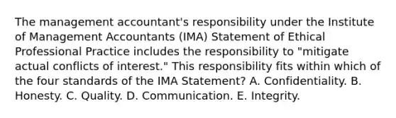 The management accountant's responsibility under the Institute of Management Accountants (IMA) Statement of Ethical Professional Practice includes the responsibility to "mitigate actual conflicts of interest." This responsibility fits within which of the four standards of the IMA Statement? A. Confidentiality. B. Honesty. C. Quality. D. Communication. E. Integrity.