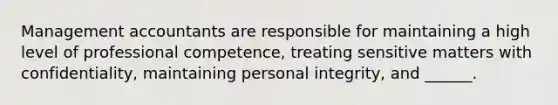Management accountants are responsible for maintaining a high level of professional competence, treating sensitive matters with confidentiality, maintaining personal integrity, and ______.