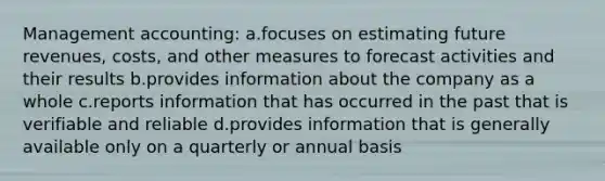 Management accounting: ​a.​focuses on estimating future revenues, costs, and other measures to forecast activities and their results ​b.​provides information about the company as a whole ​c.​reports information that has occurred in the past that is verifiable and reliable ​d.​provides information that is generally available only on a quarterly or annual basis