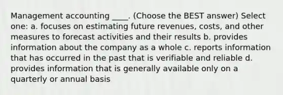 Management accounting ____. (Choose the BEST answer) Select one: a. focuses on estimating future revenues, costs, and other measures to forecast activities and their results b. provides information about the company as a whole c. reports information that has occurred in the past that is verifiable and reliable d. provides information that is generally available only on a quarterly or annual basis