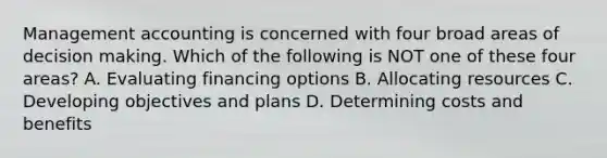 Management accounting is concerned with four broad areas of decision making. Which of the following is NOT one of these four​ areas? A. Evaluating financing options B. Allocating resources C. Developing objectives and plans D. Determining costs and benefits