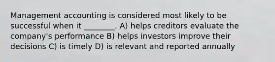 Management accounting is considered most likely to be successful when it ________. A) helps creditors evaluate the company's performance B) helps investors improve their decisions C) is timely D) is relevant and reported annually