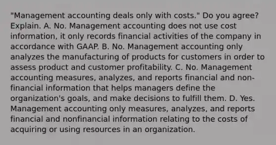 "Management accounting deals only with​ costs." Do you​ agree? Explain. A. No. Management accounting does not use cost​ information, it only records financial activities of the company in accordance with GAAP. B. No. Management accounting only analyzes the manufacturing of products for customers in order to assess product and customer profitability. C. No. Management accounting​ measures, analyzes, and reports financial and​ non-financial information that helps managers define the​ organization's goals, and make decisions to fulfill them. D. Yes. Management accounting only​ measures, analyzes, and reports financial and nonfinancial information relating to the costs of acquiring or using resources in an organization.