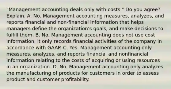 ​"Management accounting deals only with​ costs." Do you​ agree? Explain. A. No. Management accounting​ measures, analyzes, and reports financial and​ non-financial information that helps managers define the​ organization's goals, and make decisions to fulfill them. B. No. Management accounting does not use cost​ information, it only records financial activities of the company in accordance with GAAP. C. Yes. Management accounting only​ measures, analyzes, and reports financial and nonfinancial information relating to the costs of acquiring or using resources in an organization. D. No. Management accounting only analyzes the manufacturing of products for customers in order to assess product and customer profitability.