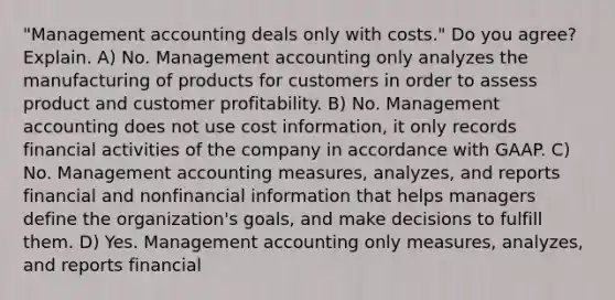 "Management accounting deals only with costs." Do you agree? Explain. A) No. Management accounting only analyzes the manufacturing of products for customers in order to assess product and customer profitability. B) No. Management accounting does not use cost information, it only records financial activities of the company in accordance with GAAP. C) No. Management accounting measures, analyzes, and reports financial and nonfinancial information that helps managers define the organization's goals, and make decisions to fulfill them. D) Yes. Management accounting only measures, analyzes, and reports financial