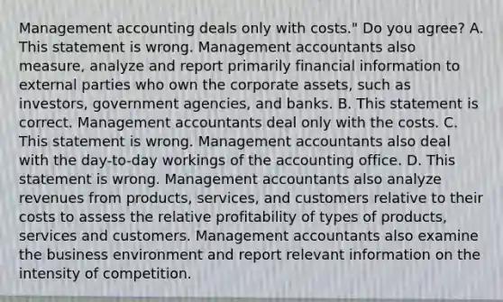 Management accounting deals only with​ costs." Do you​ agree? A. This statement is wrong. Management accountants also​ measure, analyze and report primarily financial information to external parties who own the corporate​ assets, such as​ investors, government​ agencies, and banks. B. This statement is correct. Management accountants deal only with the costs. C. This statement is wrong. Management accountants also deal with the​ day-to-day workings of the accounting office. D. This statement is wrong. Management accountants also analyze revenues from​ products, services, and customers relative to their costs to assess the relative profitability of types of​ products, services and customers. Management accountants also examine the business environment and report relevant information on the intensity of competition.