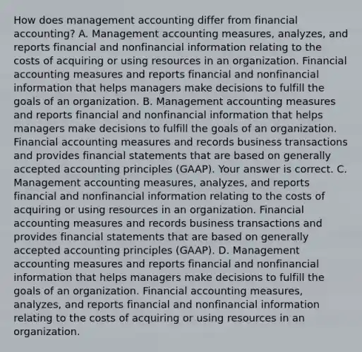 How does management accounting differ from financial​ accounting? A. Management accounting​ measures, analyzes, and reports financial and nonfinancial information relating to the costs of acquiring or using resources in an organization. Financial accounting measures and reports financial and nonfinancial information that helps managers make decisions to fulfill the goals of an organization. B. Management accounting measures and reports financial and nonfinancial information that helps managers make decisions to fulfill the goals of an organization. Financial accounting measures and records business transactions and provides financial statements that are based on generally accepted accounting principles​ (GAAP). Your answer is correct. C. Management accounting​ measures, analyzes, and reports financial and nonfinancial information relating to the costs of acquiring or using resources in an organization. Financial accounting measures and records business transactions and provides financial statements that are based on generally accepted accounting principles​ (GAAP). D. Management accounting measures and reports financial and nonfinancial information that helps managers make decisions to fulfill the goals of an organization. Financial accounting​ measures, analyzes, and reports financial and nonfinancial information relating to the costs of acquiring or using resources in an organization.