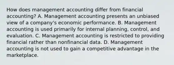 How does management accounting differ from financial accounting? A. Management accounting presents an unbiased view of a company's economic performance. B. Management accounting is used primarily for internal planning, control, and evaluation. C. Management accounting is restricted to providing financial rather than nonfinancial data. D. Management accounting is not used to gain a competitive advantage in the marketplace.