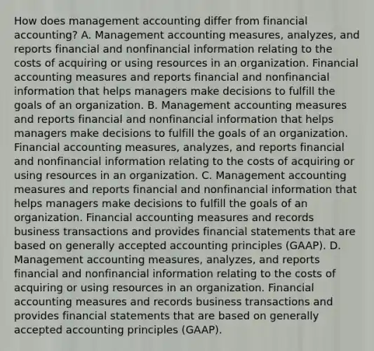 How does management accounting differ from financial​ accounting? A. Management accounting​ measures, analyzes, and reports financial and nonfinancial information relating to the costs of acquiring or using resources in an organization. Financial accounting measures and reports financial and nonfinancial information that helps managers make decisions to fulfill the goals of an organization. B. Management accounting measures and reports financial and nonfinancial information that helps managers make decisions to fulfill the goals of an organization. Financial accounting​ measures, analyzes, and reports financial and nonfinancial information relating to the costs of acquiring or using resources in an organization. C. Management accounting measures and reports financial and nonfinancial information that helps managers make decisions to fulfill the goals of an organization. Financial accounting measures and records business transactions and provides financial statements that are based on generally accepted accounting principles​ (GAAP). D. Management accounting​ measures, analyzes, and reports financial and nonfinancial information relating to the costs of acquiring or using resources in an organization. Financial accounting measures and records business transactions and provides financial statements that are based on generally accepted accounting principles​ (GAAP).