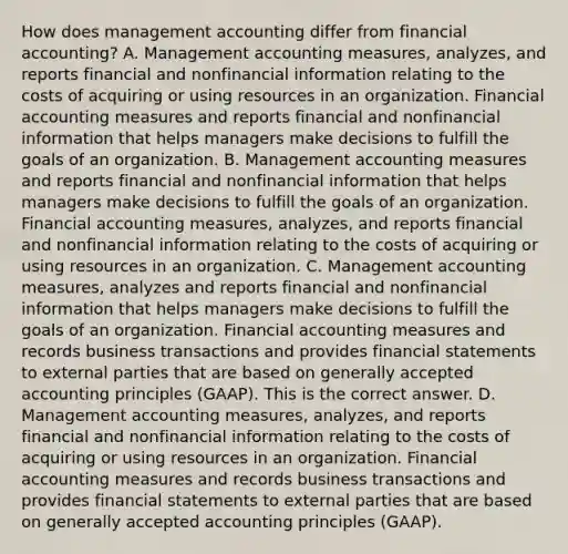 How does management accounting differ from financial​ accounting? A. Management accounting​ measures, analyzes, and reports financial and nonfinancial information relating to the costs of acquiring or using resources in an organization. Financial accounting measures and reports financial and nonfinancial information that helps managers make decisions to fulfill the goals of an organization. B. Management accounting measures and reports financial and nonfinancial information that helps managers make decisions to fulfill the goals of an organization. Financial accounting​ measures, analyzes, and reports financial and nonfinancial information relating to the costs of acquiring or using resources in an organization. C. Management accounting​ measures, analyzes and reports financial and nonfinancial information that helps managers make decisions to fulfill the goals of an organization. Financial accounting measures and records business transactions and provides financial statements to external parties that are based on generally accepted accounting principles​ (GAAP). This is the correct answer. D. Management accounting​ measures, analyzes, and reports financial and nonfinancial information relating to the costs of acquiring or using resources in an organization. Financial accounting measures and records business transactions and provides financial statements to external parties that are based on generally accepted accounting principles​ (GAAP).