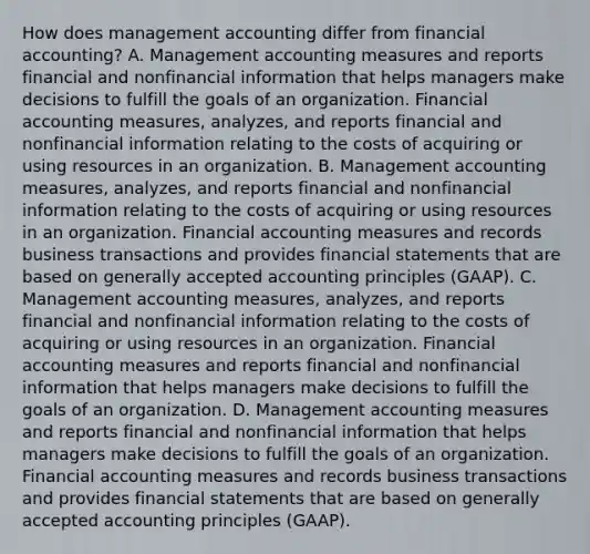 How does management accounting differ from financial​ accounting? A. Management accounting measures and reports financial and nonfinancial information that helps managers make decisions to fulfill the goals of an organization. Financial accounting​ measures, analyzes, and reports financial and nonfinancial information relating to the costs of acquiring or using resources in an organization. B. Management accounting​ measures, analyzes, and reports financial and nonfinancial information relating to the costs of acquiring or using resources in an organization. Financial accounting measures and records business transactions and provides financial statements that are based on generally accepted accounting principles​ (GAAP). C. Management accounting​ measures, analyzes, and reports financial and nonfinancial information relating to the costs of acquiring or using resources in an organization. Financial accounting measures and reports financial and nonfinancial information that helps managers make decisions to fulfill the goals of an organization. D. Management accounting measures and reports financial and nonfinancial information that helps managers make decisions to fulfill the goals of an organization. Financial accounting measures and records business transactions and provides financial statements that are based on generally accepted accounting principles​ (GAAP).