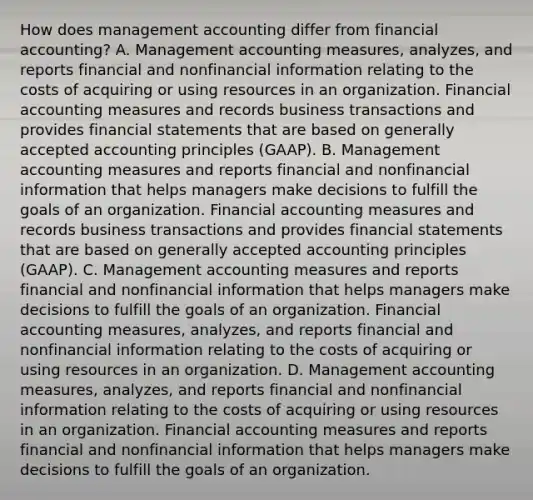 How does management accounting differ from financial​ accounting? A. Management accounting​ measures, analyzes, and reports financial and nonfinancial information relating to the costs of acquiring or using resources in an organization. Financial accounting measures and records business transactions and provides financial statements that are based on generally accepted accounting principles​ (GAAP). B. Management accounting measures and reports financial and nonfinancial information that helps managers make decisions to fulfill the goals of an organization. Financial accounting measures and records business transactions and provides financial statements that are based on generally accepted accounting principles​ (GAAP). C. Management accounting measures and reports financial and nonfinancial information that helps managers make decisions to fulfill the goals of an organization. Financial accounting​ measures, analyzes, and reports financial and nonfinancial information relating to the costs of acquiring or using resources in an organization. D. Management accounting​ measures, analyzes, and reports financial and nonfinancial information relating to the costs of acquiring or using resources in an organization. Financial accounting measures and reports financial and nonfinancial information that helps managers make decisions to fulfill the goals of an organization.