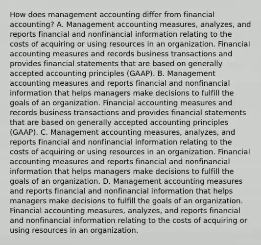 How does management accounting differ from financial​ accounting? A. Management accounting​ measures, analyzes, and reports financial and nonfinancial information relating to the costs of acquiring or using resources in an organization. Financial accounting measures and records business transactions and provides financial statements that are based on generally accepted accounting principles​ (GAAP). B. Management accounting measures and reports financial and nonfinancial information that helps managers make decisions to fulfill the goals of an organization. Financial accounting measures and records business transactions and provides financial statements that are based on generally accepted accounting principles​ (GAAP). C. Management accounting​ measures, analyzes, and reports financial and nonfinancial information relating to the costs of acquiring or using resources in an organization. Financial accounting measures and reports financial and nonfinancial information that helps managers make decisions to fulfill the goals of an organization. D. Management accounting measures and reports financial and nonfinancial information that helps managers make decisions to fulfill the goals of an organization. Financial accounting​ measures, analyzes, and reports financial and nonfinancial information relating to the costs of acquiring or using resources in an organization.