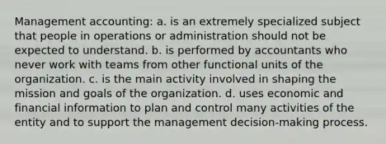 Management accounting: a. is an extremely specialized subject that people in operations or administration should not be expected to understand. b. is performed by accountants who never work with teams from other functional units of the organization. c. is the main activity involved in shaping the mission and goals of the organization. d. uses economic and financial information to plan and control many activities of the entity and to support the management decision-making process.