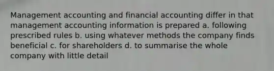 Management accounting and financial accounting differ in that management accounting information is prepared a. following prescribed rules b. using whatever methods the company finds beneficial c. for shareholders d. to summarise the whole company with little detail