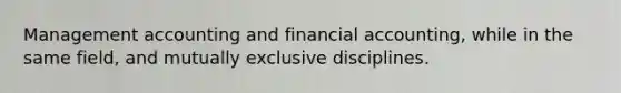 Management accounting and financial accounting, while in the same field, and mutually exclusive disciplines.